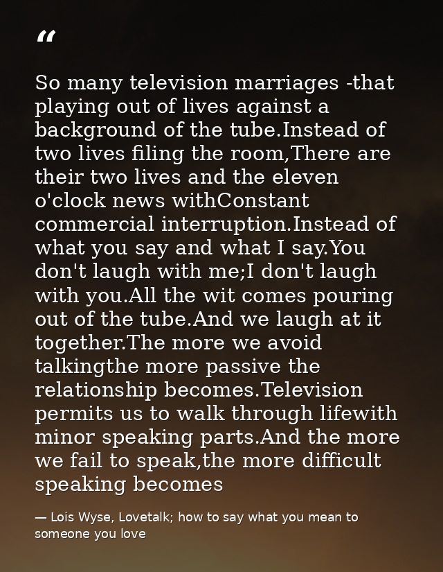 So many television marriages -that playing out of lives against a background of the tube.Instead of two lives filing the — Lois Wyse, Lovetalk; how to say what you mean to someone you love