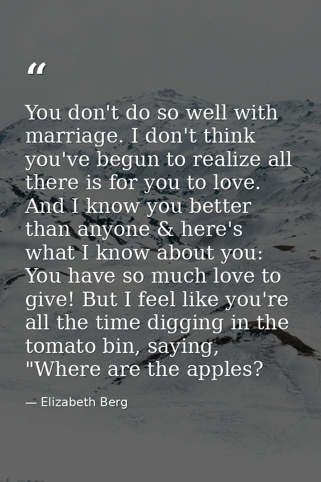 You don't do so well with marriage. I don't think you've begun to realize all there is for you to love. And I know you b — Elizabeth Berg