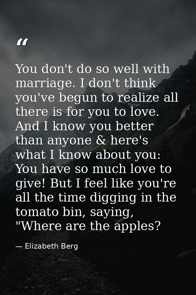 You don't do so well with marriage. I don't think you've begun to realize all there is for you to love. And I know you b — Elizabeth Berg