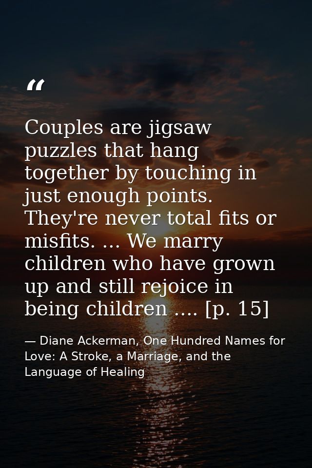 Couples are jigsaw puzzles that hang together by touching in just enough points. They're never total fits or misfits. .. — Diane Ackerman, One Hundred Names for Love: A Stroke, a Marriage, and the Language of Healing