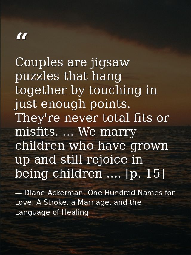 Couples are jigsaw puzzles that hang together by touching in just enough points. They're never total fits or misfits. .. — Diane Ackerman, One Hundred Names for Love: A Stroke, a Marriage, and the Language of Healing