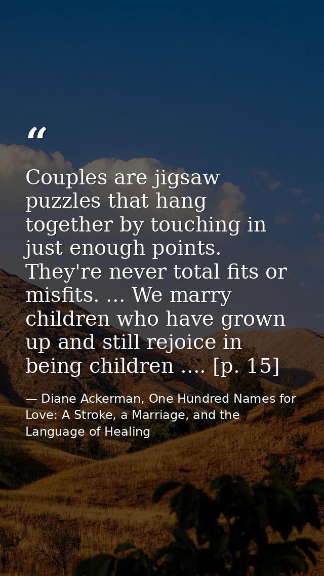 Couples are jigsaw puzzles that hang together by touching in just enough points. They're never total fits or misfits. .. — Diane Ackerman, One Hundred Names for Love: A Stroke, a Marriage, and the Language of Healing