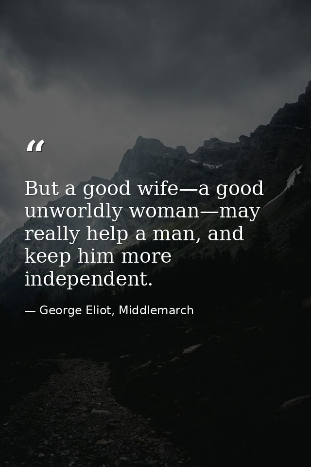 But a good wife—a good unworldly woman—may really help a man, and keep him more independent. — George Eliot, Middlemarch