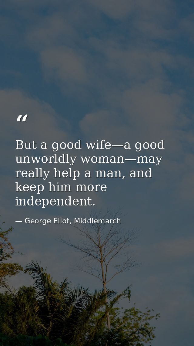 But a good wife—a good unworldly woman—may really help a man, and keep him more independent. — George Eliot, Middlemarch