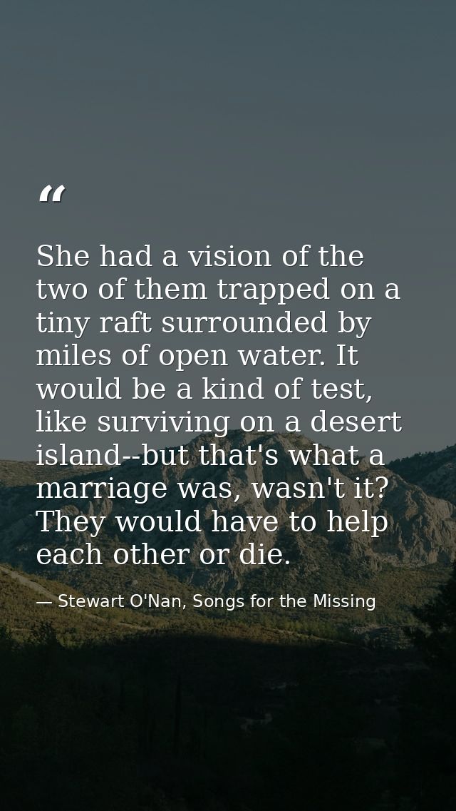She had a vision of the two of them trapped on a tiny raft surrounded by miles of open water. It would be a kind of test — Stewart O'Nan, Songs for the Missing