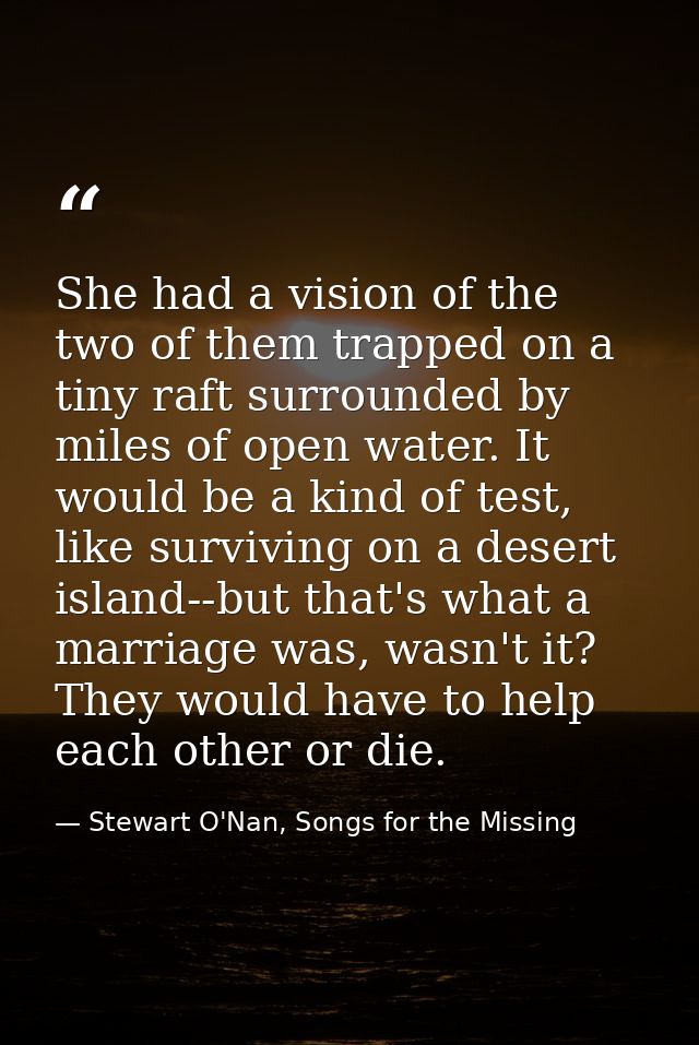 She had a vision of the two of them trapped on a tiny raft surrounded by miles of open water. It would be a kind of test — Stewart O'Nan, Songs for the Missing
