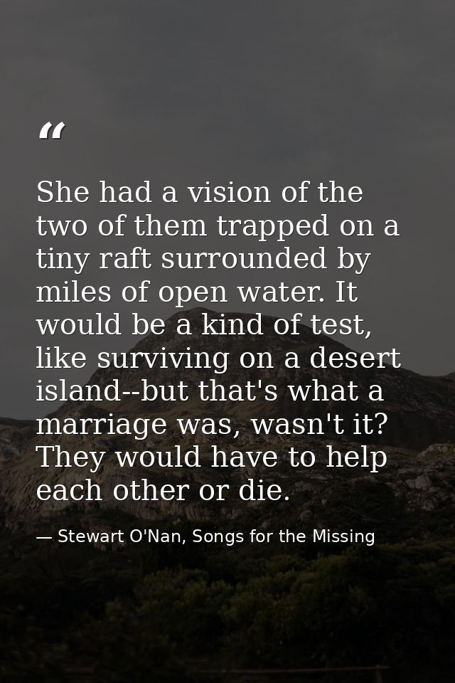 She had a vision of the two of them trapped on a tiny raft surrounded by miles of open water. It would be a kind of test — Stewart O'Nan, Songs for the Missing