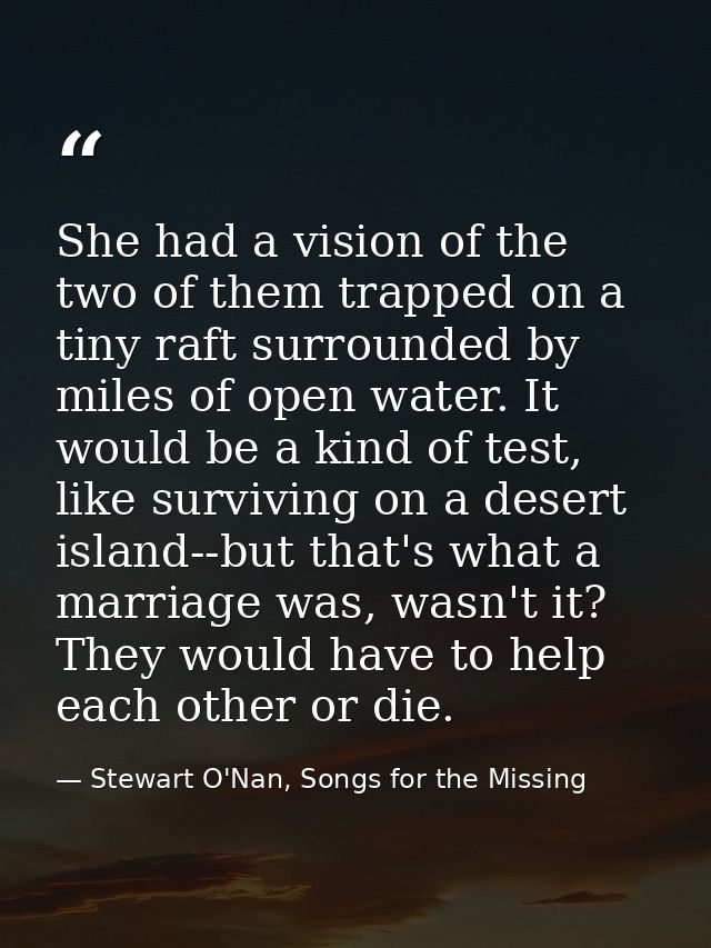 She had a vision of the two of them trapped on a tiny raft surrounded by miles of open water. It would be a kind of test — Stewart O'Nan, Songs for the Missing