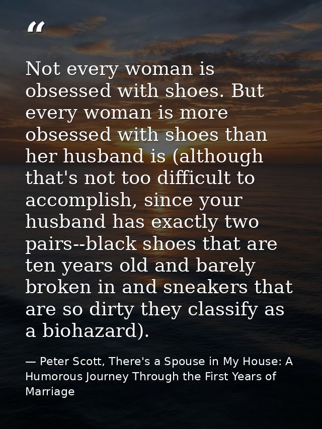Not every woman is obsessed with shoes. But every woman is more obsessed with shoes than her husband is (although that's — Peter Scott, There's a Spouse in My House: A Humorous Journey Through the First Years of Marriage