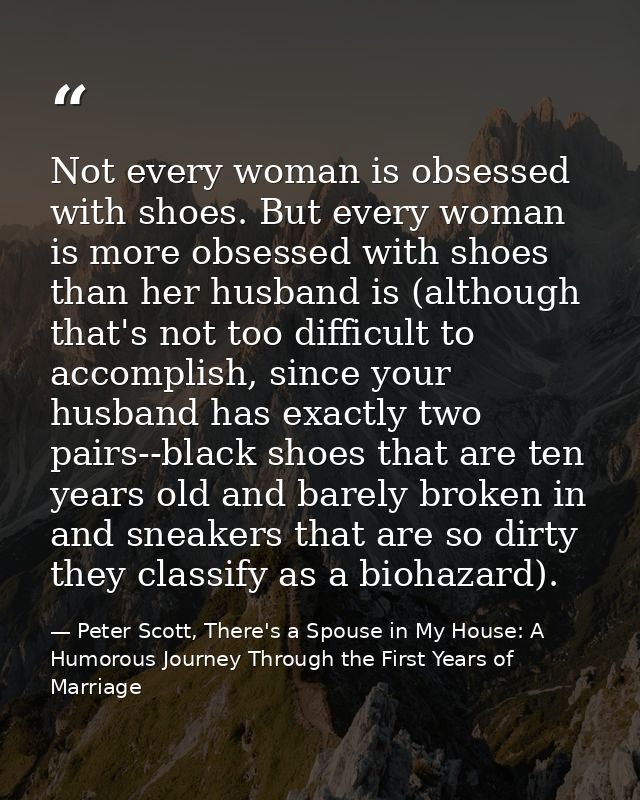 Not every woman is obsessed with shoes. But every woman is more obsessed with shoes than her husband is (although that's — Peter Scott, There's a Spouse in My House: A Humorous Journey Through the First Years of Marriage