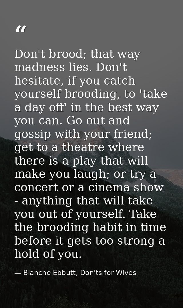 Don't brood; that way madness lies. Don't hesitate, if you catch yourself brooding, to 'take a day off' in the best way  — Blanche Ebbutt, Don'ts for Wives
