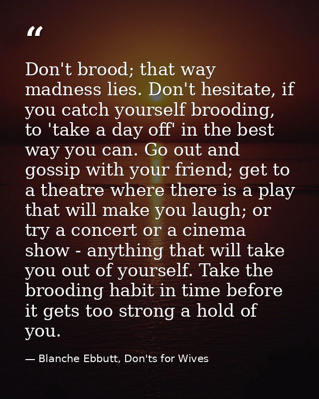 Don't brood; that way madness lies. Don't hesitate, if you catch yourself brooding, to 'take a day off' in the best way  — Blanche Ebbutt, Don'ts for Wives