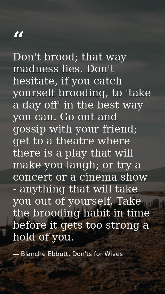 Don't brood; that way madness lies. Don't hesitate, if you catch yourself brooding, to 'take a day off' in the best way  — Blanche Ebbutt, Don'ts for Wives