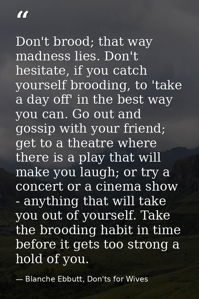 Don't brood; that way madness lies. Don't hesitate, if you catch yourself brooding, to 'take a day off' in the best way  — Blanche Ebbutt, Don'ts for Wives