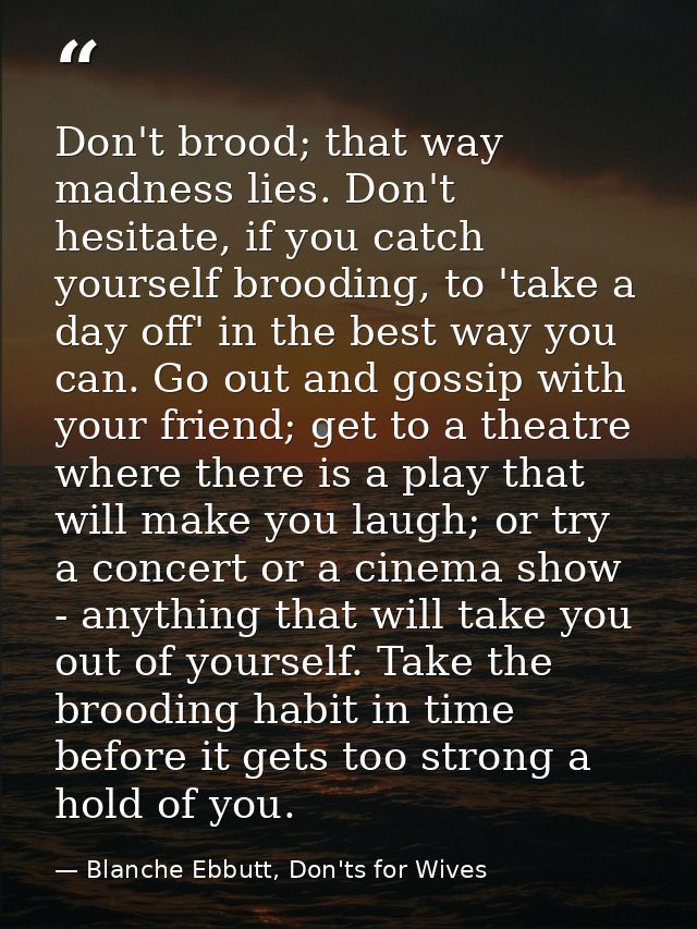 Don't brood; that way madness lies. Don't hesitate, if you catch yourself brooding, to 'take a day off' in the best way  — Blanche Ebbutt, Don'ts for Wives