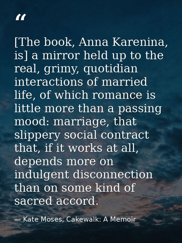 [The book, Anna Karenina, is] a mirror held up to the real, grimy, quotidian interactions of married life, of which roma — Kate Moses, Cakewalk: A Memoir