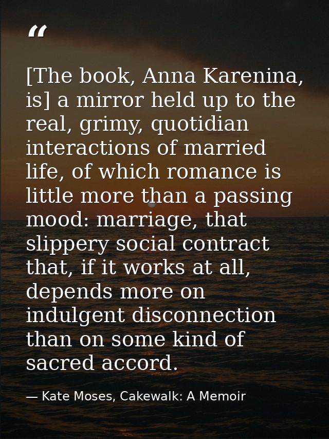[The book, Anna Karenina, is] a mirror held up to the real, grimy, quotidian interactions of married life, of which roma — Kate Moses, Cakewalk: A Memoir