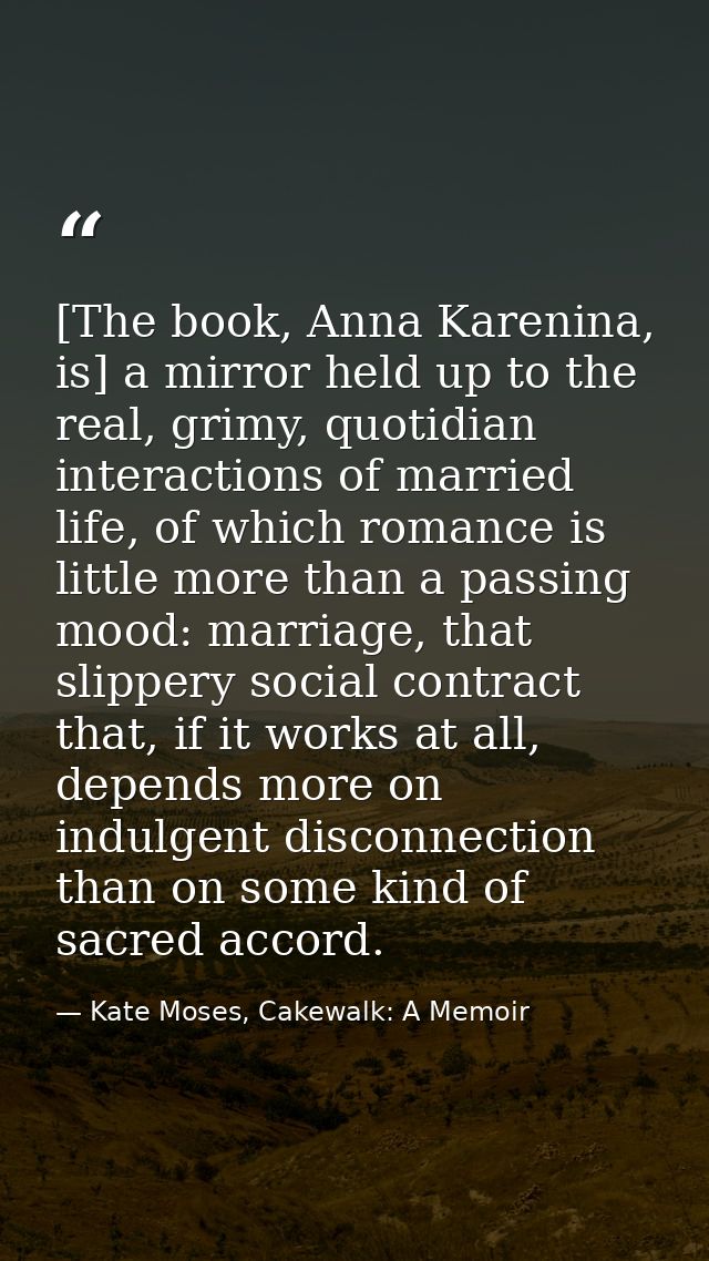[The book, Anna Karenina, is] a mirror held up to the real, grimy, quotidian interactions of married life, of which roma — Kate Moses, Cakewalk: A Memoir