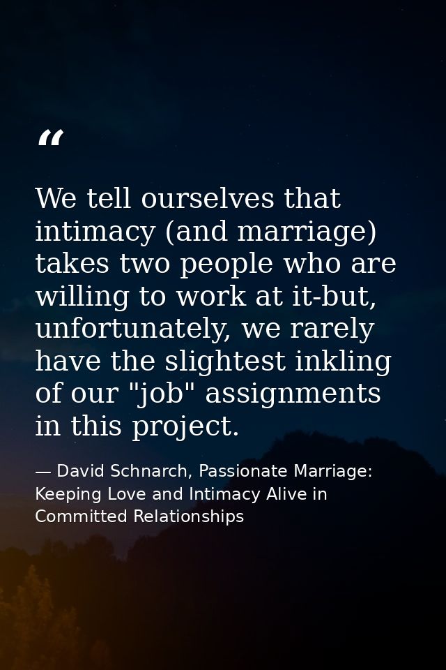 We tell ourselves that intimacy (and marriage) takes two people who are willing to work at it-but, unfortunately, we rar — David Schnarch, Passionate Marriage: Keeping Love and Intimacy Alive in Committed Relationships