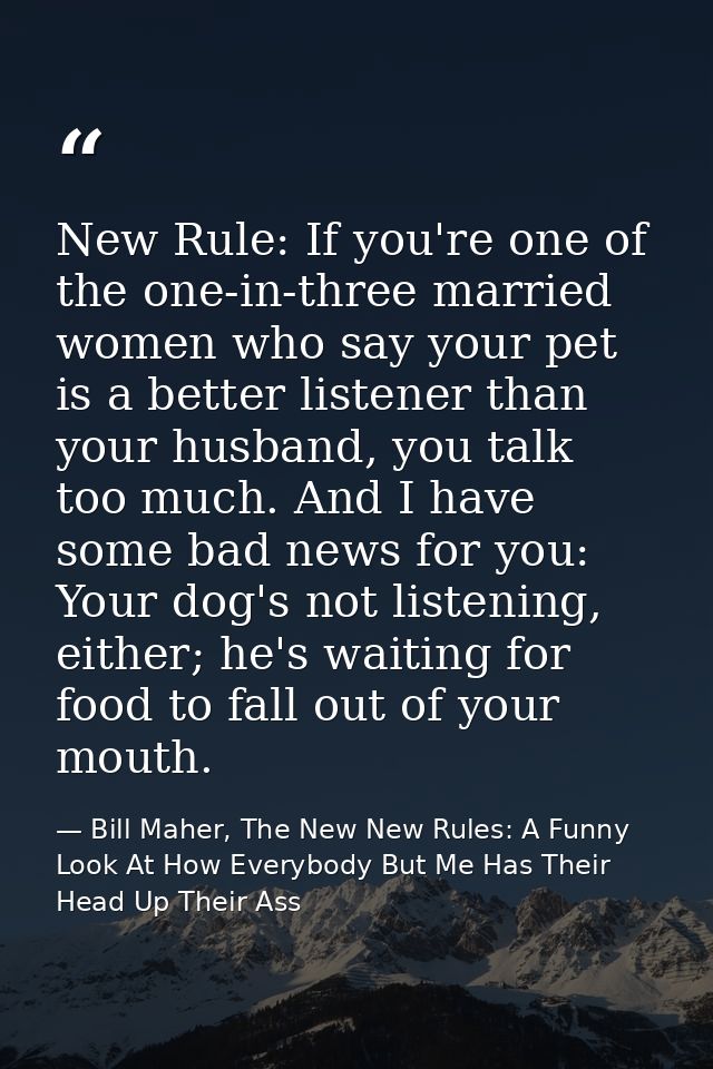 New Rule: If you're one of the one-in-three married women who say your pet is a better listener than your husband, you t — Bill Maher, The New New Rules: A Funny Look At How Everybody But Me Has Their Head Up Their Ass