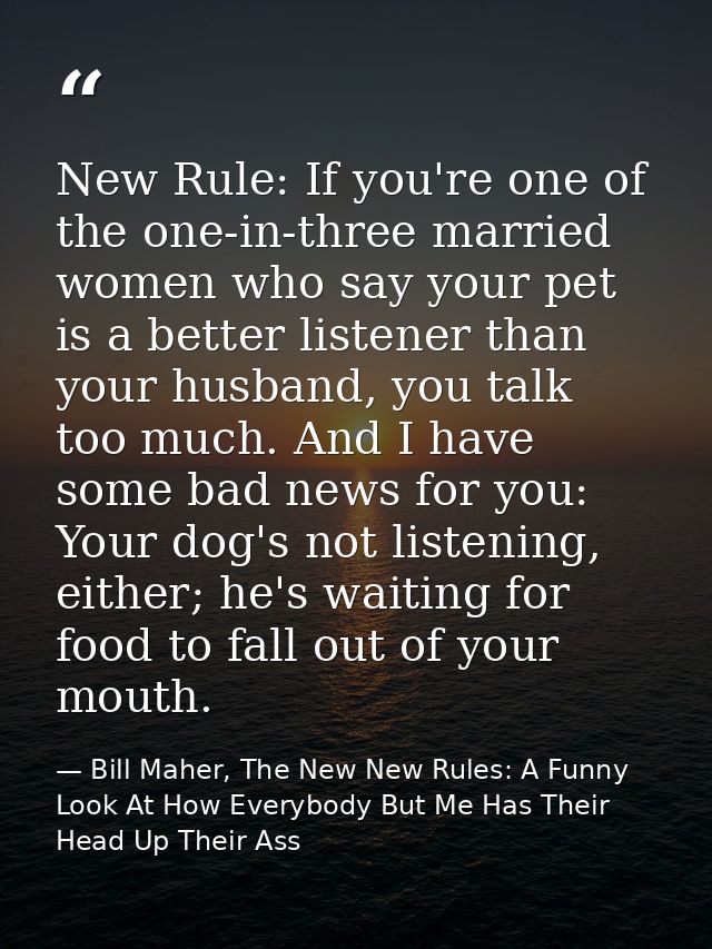 New Rule: If you're one of the one-in-three married women who say your pet is a better listener than your husband, you t — Bill Maher, The New New Rules: A Funny Look At How Everybody But Me Has Their Head Up Their Ass
