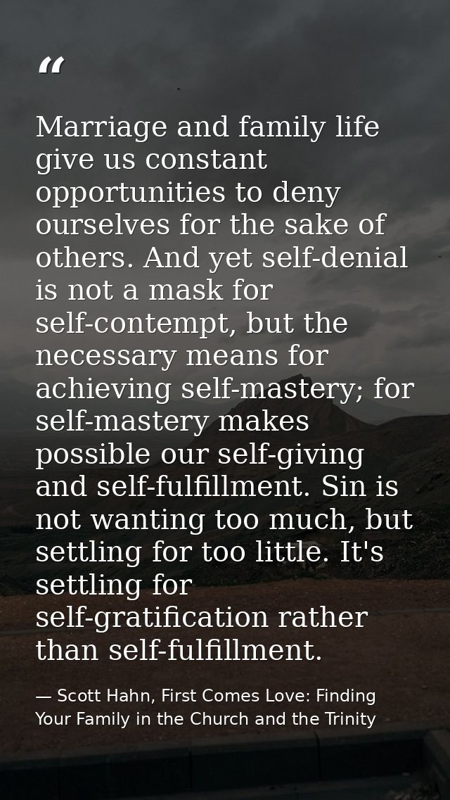 Marriage and family life give us constant opportunities to deny ourselves for the sake of others. And yet self-denial is — Scott Hahn, First Comes Love: Finding Your Family in the Church and the Trinity