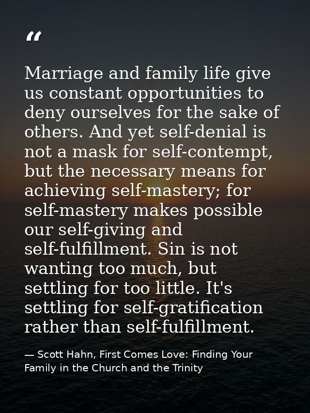 Marriage and family life give us constant opportunities to deny ourselves for the sake of others. And yet self-denial is — Scott Hahn, First Comes Love: Finding Your Family in the Church and the Trinity