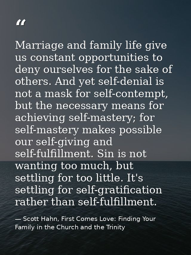 Marriage and family life give us constant opportunities to deny ourselves for the sake of others. And yet self-denial is — Scott Hahn, First Comes Love: Finding Your Family in the Church and the Trinity