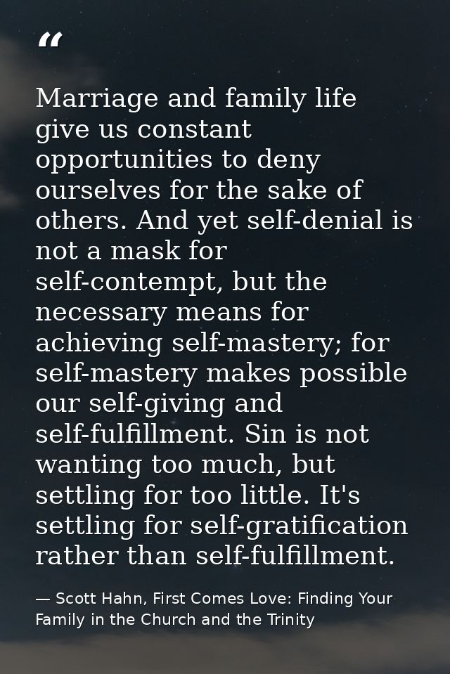 Marriage and family life give us constant opportunities to deny ourselves for the sake of others. And yet self-denial is — Scott Hahn, First Comes Love: Finding Your Family in the Church and the Trinity