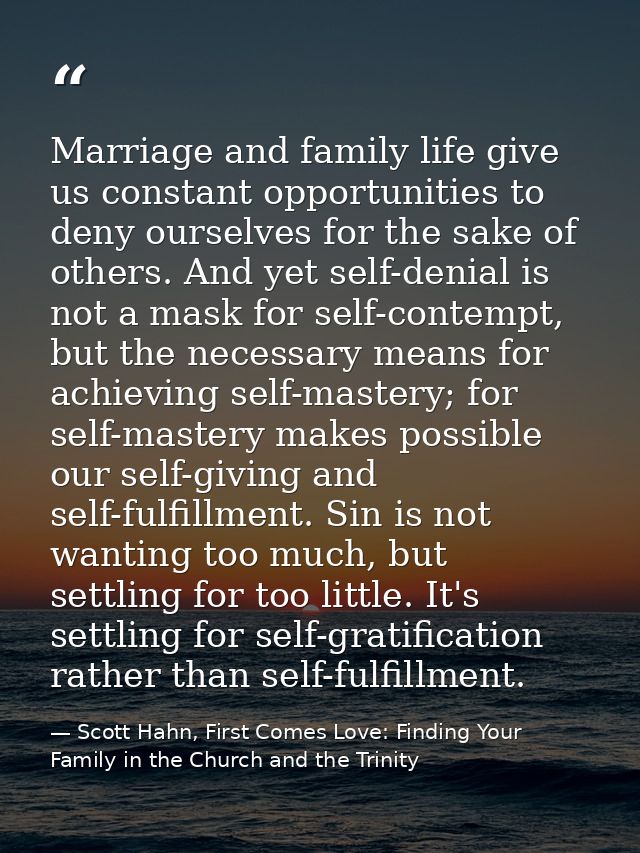 Marriage and family life give us constant opportunities to deny ourselves for the sake of others. And yet self-denial is — Scott Hahn, First Comes Love: Finding Your Family in the Church and the Trinity