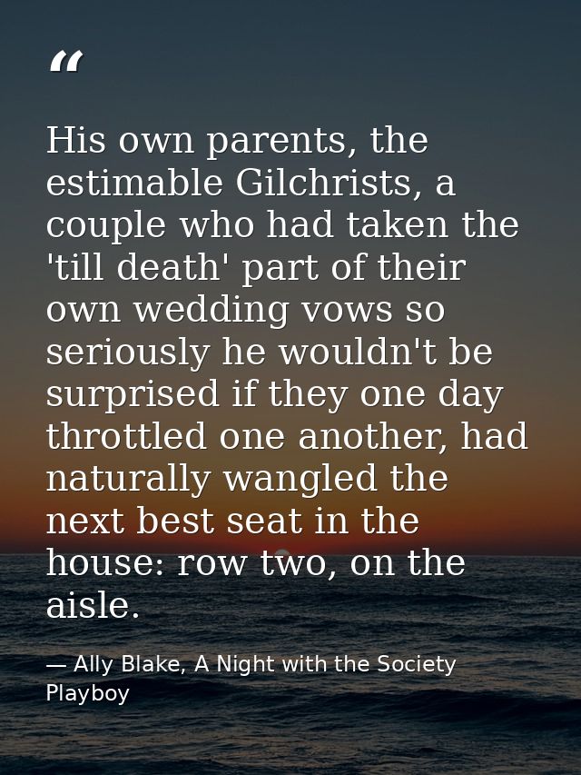 His own parents, the estimable Gilchrists, a couple who had taken the 'till death' part of their own wedding vows so ser — Ally Blake, A Night with the Society Playboy
