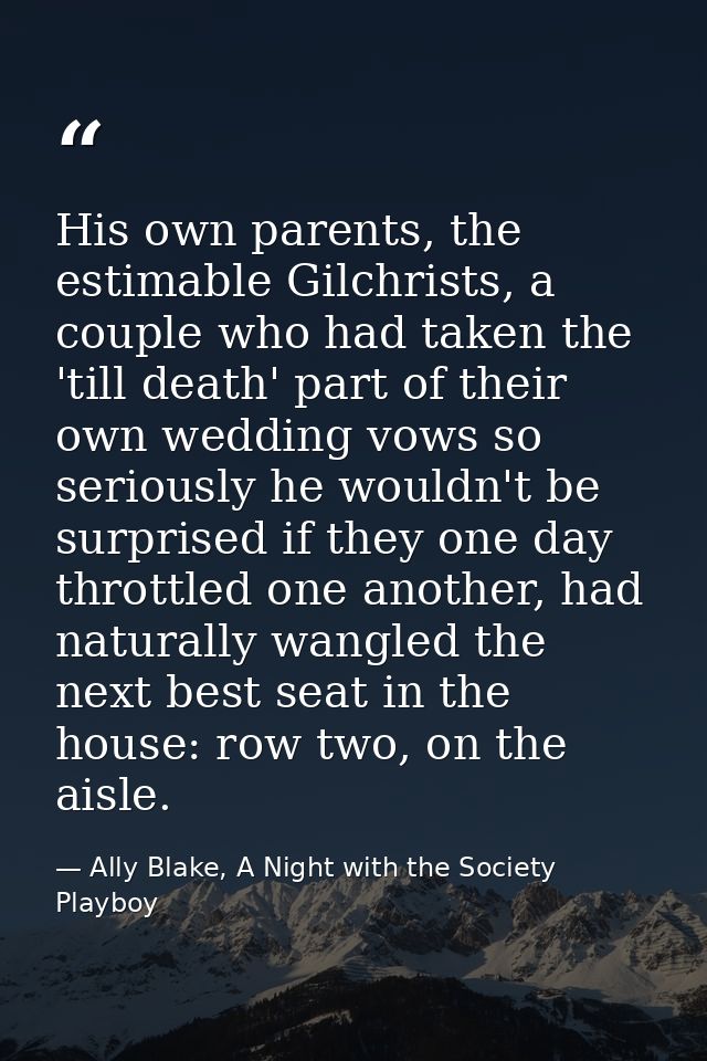 His own parents, the estimable Gilchrists, a couple who had taken the 'till death' part of their own wedding vows so ser — Ally Blake, A Night with the Society Playboy