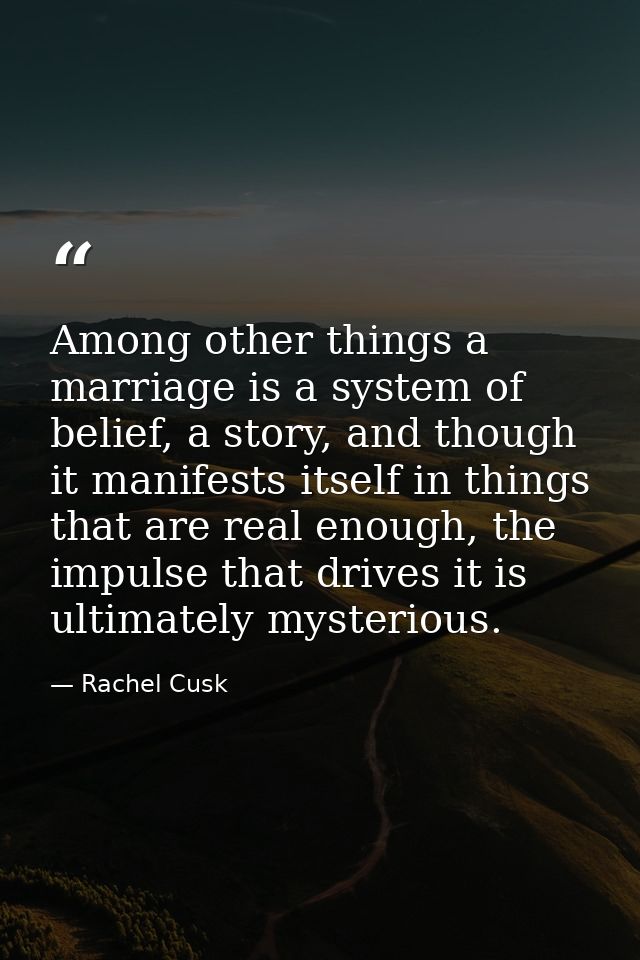 Among other things a marriage is a system of belief, a story, and though it manifests itself in things that are real eno — Rachel Cusk
