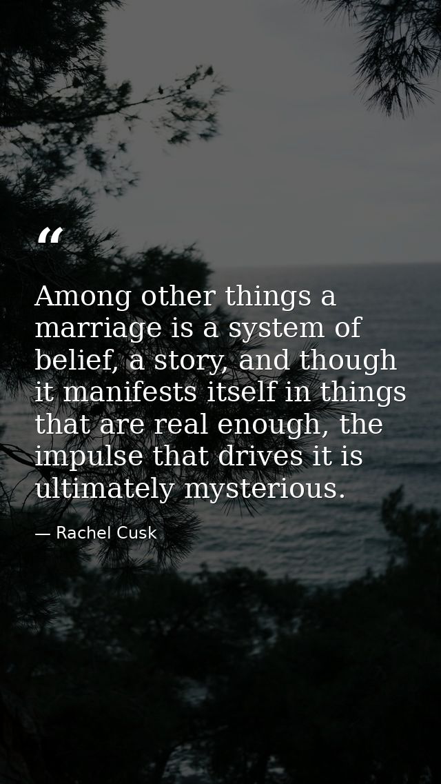 Among other things a marriage is a system of belief, a story, and though it manifests itself in things that are real eno — Rachel Cusk