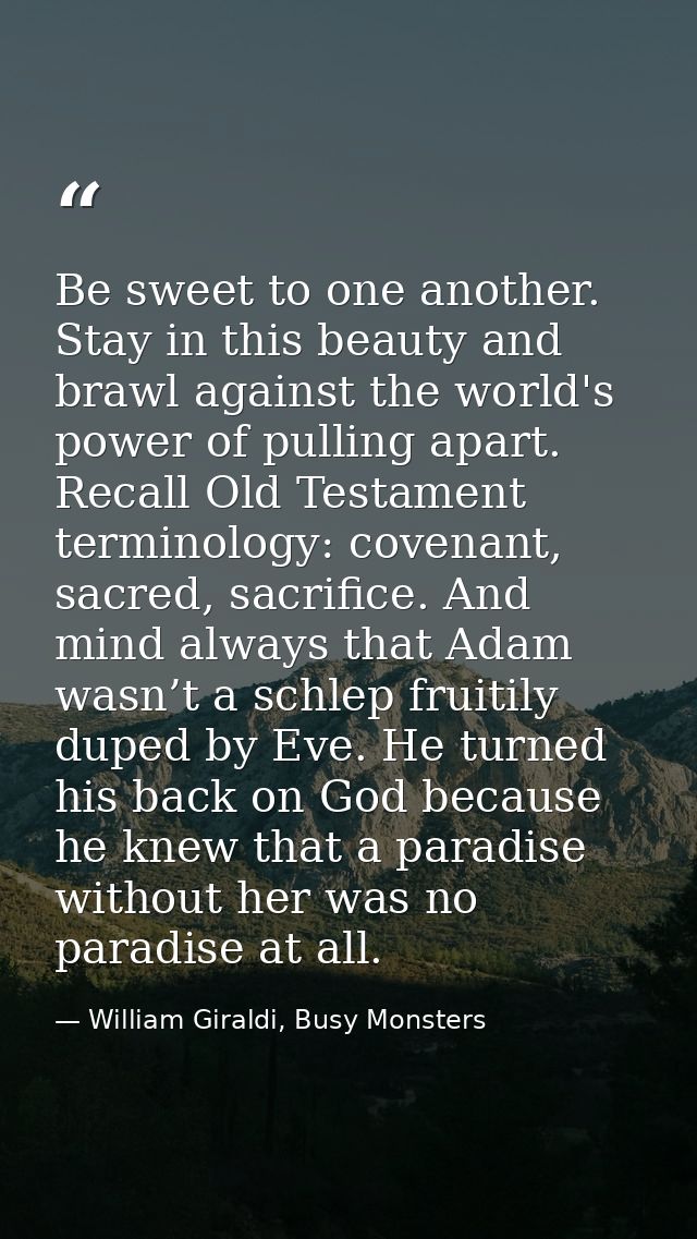 Be sweet to one another. Stay in this beauty and brawl against the world's power of pulling apart. Recall Old Testament  — William Giraldi, Busy Monsters