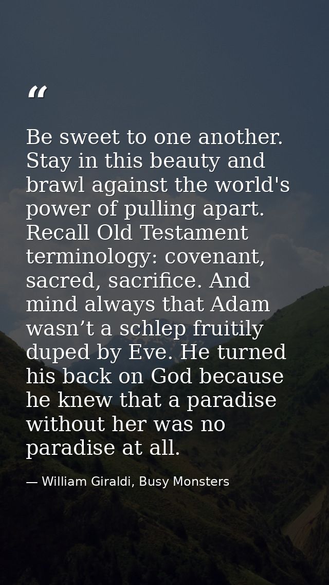Be sweet to one another. Stay in this beauty and brawl against the world's power of pulling apart. Recall Old Testament  — William Giraldi, Busy Monsters