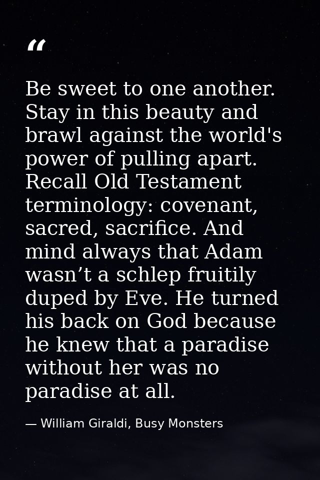 Be sweet to one another. Stay in this beauty and brawl against the world's power of pulling apart. Recall Old Testament  — William Giraldi, Busy Monsters