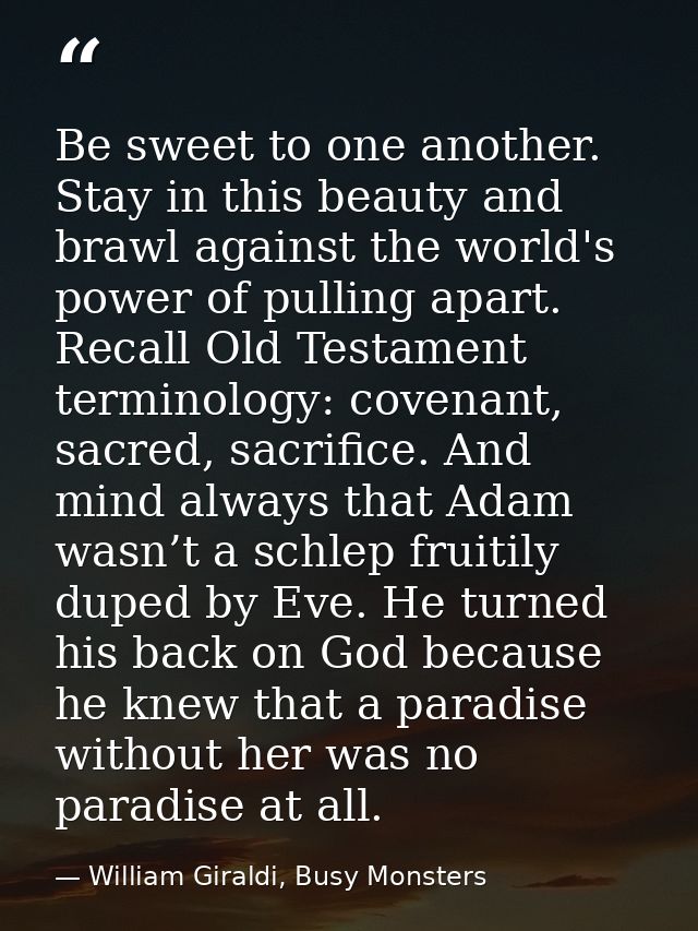 Be sweet to one another. Stay in this beauty and brawl against the world's power of pulling apart. Recall Old Testament  — William Giraldi, Busy Monsters