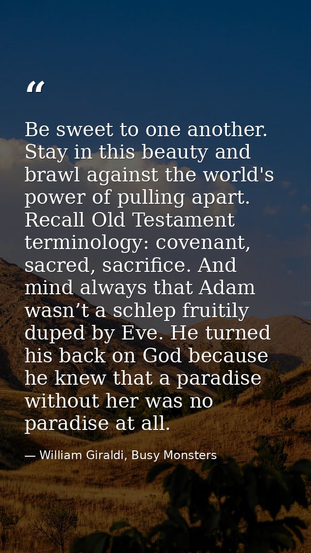 Be sweet to one another. Stay in this beauty and brawl against the world's power of pulling apart. Recall Old Testament  — William Giraldi, Busy Monsters
