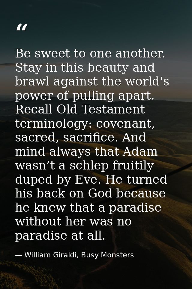 Be sweet to one another. Stay in this beauty and brawl against the world's power of pulling apart. Recall Old Testament  — William Giraldi, Busy Monsters