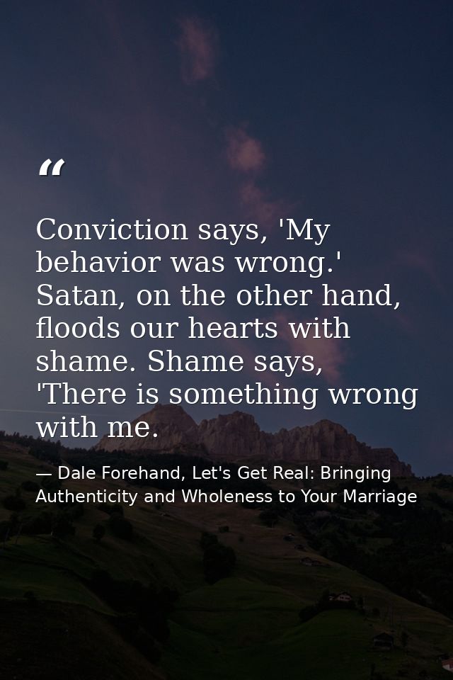 Conviction says, 'My behavior was wrong.' Satan, on the other hand, floods our hearts with shame. Shame says, 'There is  — Dale Forehand, Let's Get Real: Bringing Authenticity and Wholeness to Your Marriage