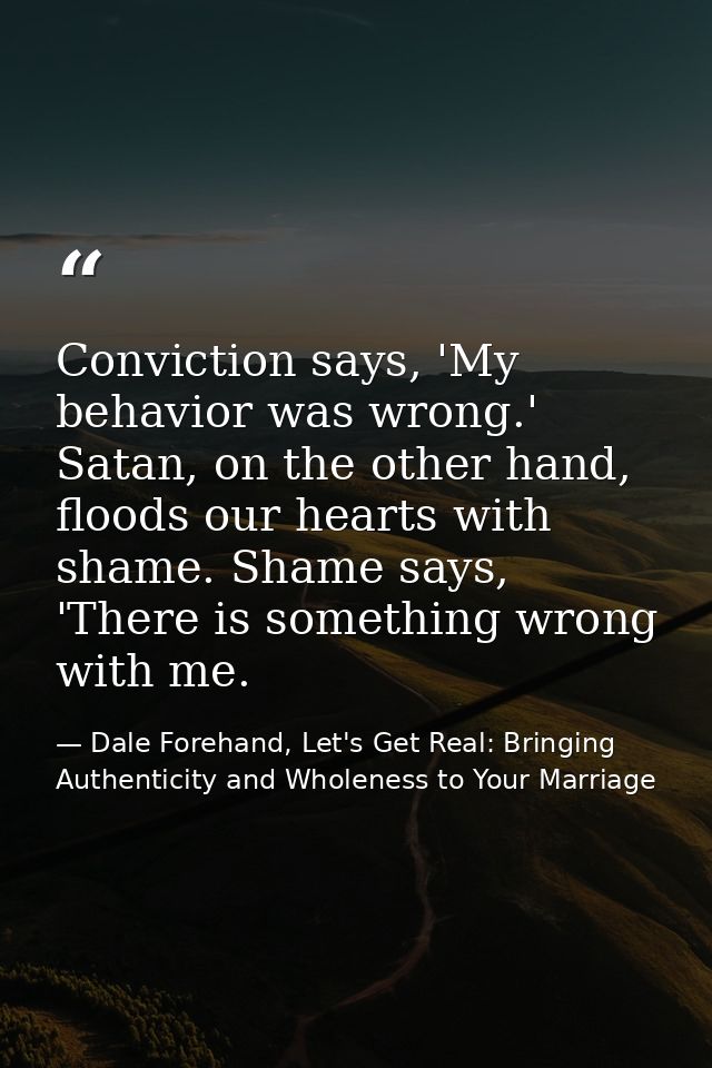 Conviction says, 'My behavior was wrong.' Satan, on the other hand, floods our hearts with shame. Shame says, 'There is  — Dale Forehand, Let's Get Real: Bringing Authenticity and Wholeness to Your Marriage