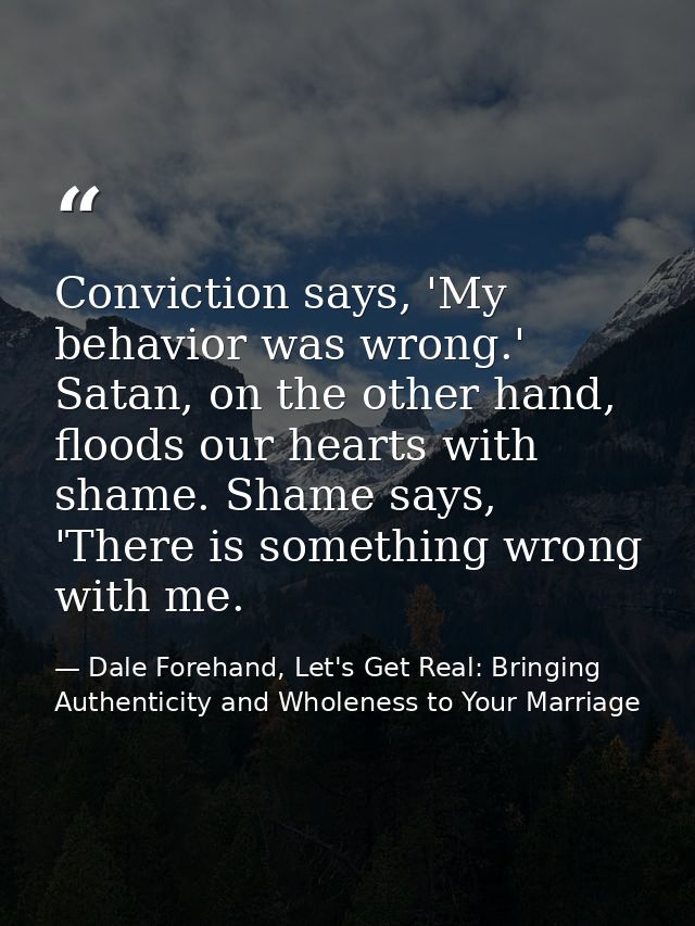 Conviction says, 'My behavior was wrong.' Satan, on the other hand, floods our hearts with shame. Shame says, 'There is  — Dale Forehand, Let's Get Real: Bringing Authenticity and Wholeness to Your Marriage