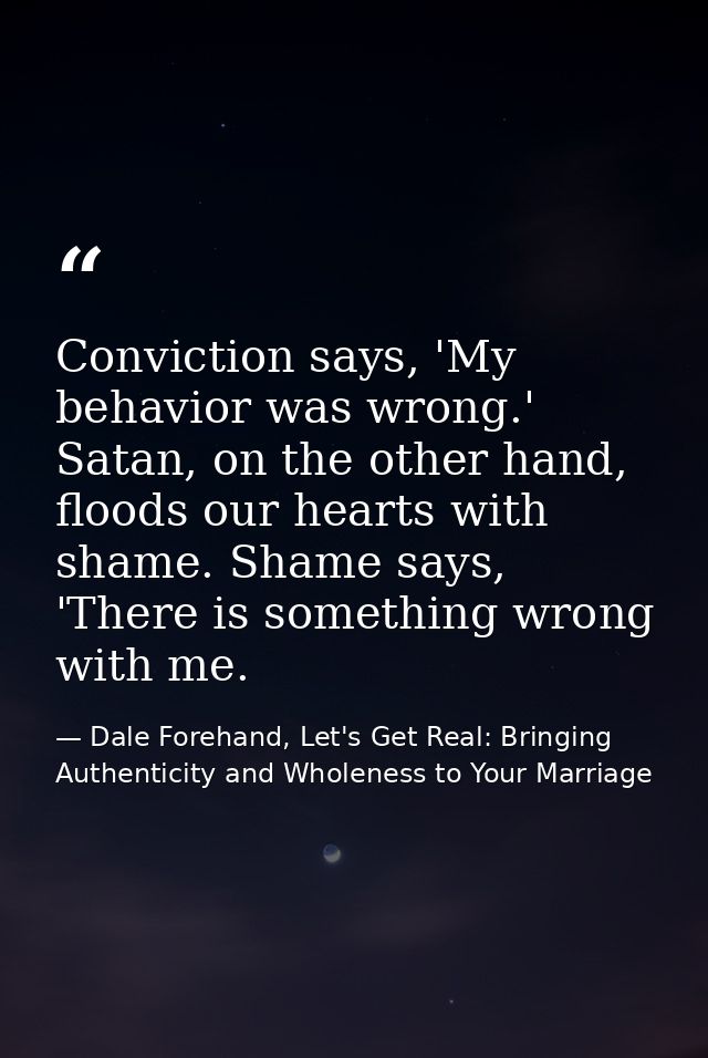 Conviction says, 'My behavior was wrong.' Satan, on the other hand, floods our hearts with shame. Shame says, 'There is  — Dale Forehand, Let's Get Real: Bringing Authenticity and Wholeness to Your Marriage