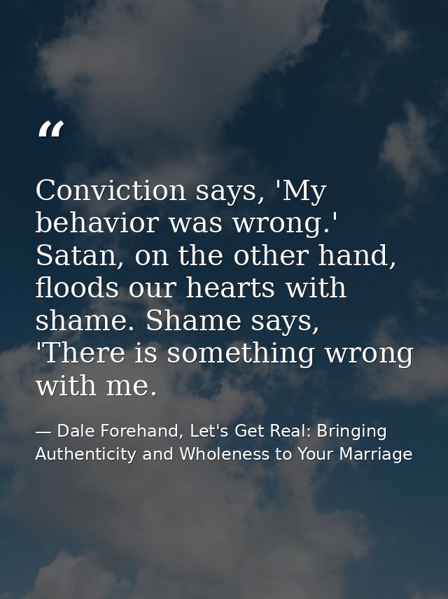 Conviction says, 'My behavior was wrong.' Satan, on the other hand, floods our hearts with shame. Shame says, 'There is  — Dale Forehand, Let's Get Real: Bringing Authenticity and Wholeness to Your Marriage