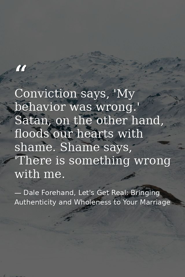 Conviction says, 'My behavior was wrong.' Satan, on the other hand, floods our hearts with shame. Shame says, 'There is  — Dale Forehand, Let's Get Real: Bringing Authenticity and Wholeness to Your Marriage