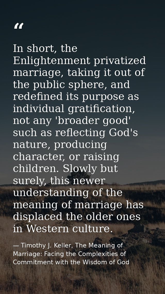 In short, the Enlightenment privatized marriage, taking it out of the public sphere, and redefined its purpose as indivi — Timothy J. Keller, The Meaning of Marriage: Facing the Complexities of Commitment with the Wisdom of God