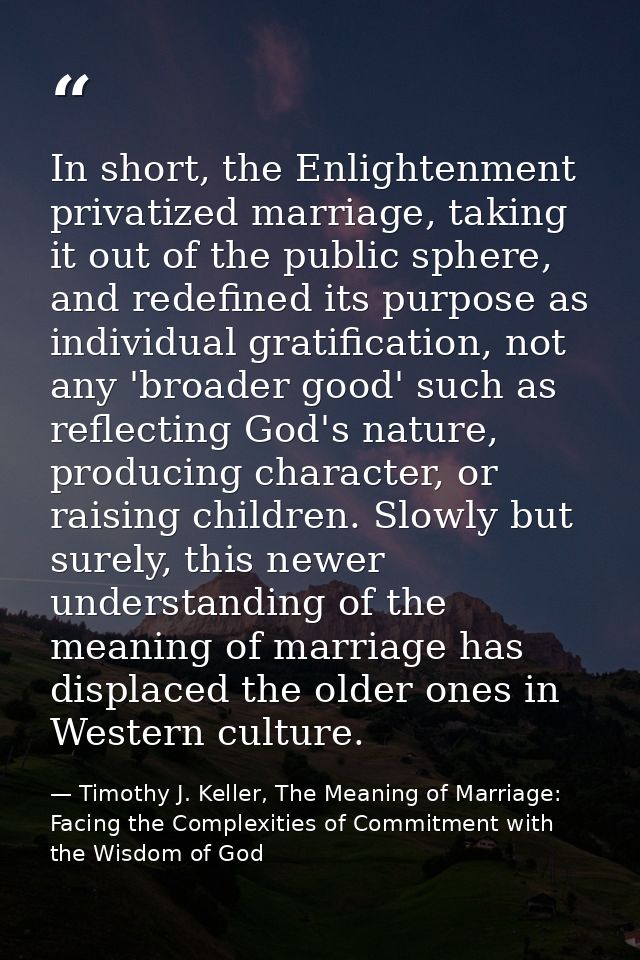 In short, the Enlightenment privatized marriage, taking it out of the public sphere, and redefined its purpose as indivi — Timothy J. Keller, The Meaning of Marriage: Facing the Complexities of Commitment with the Wisdom of God