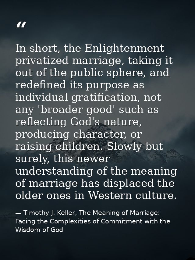 In short, the Enlightenment privatized marriage, taking it out of the public sphere, and redefined its purpose as indivi — Timothy J. Keller, The Meaning of Marriage: Facing the Complexities of Commitment with the Wisdom of God