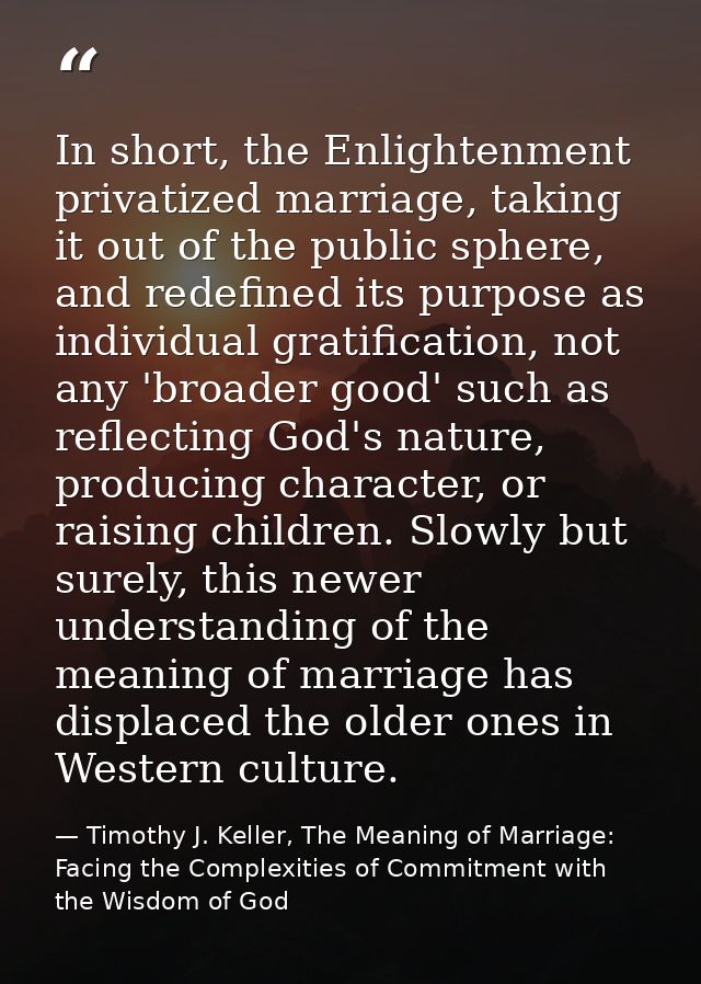 In short, the Enlightenment privatized marriage, taking it out of the public sphere, and redefined its purpose as indivi — Timothy J. Keller, The Meaning of Marriage: Facing the Complexities of Commitment with the Wisdom of God